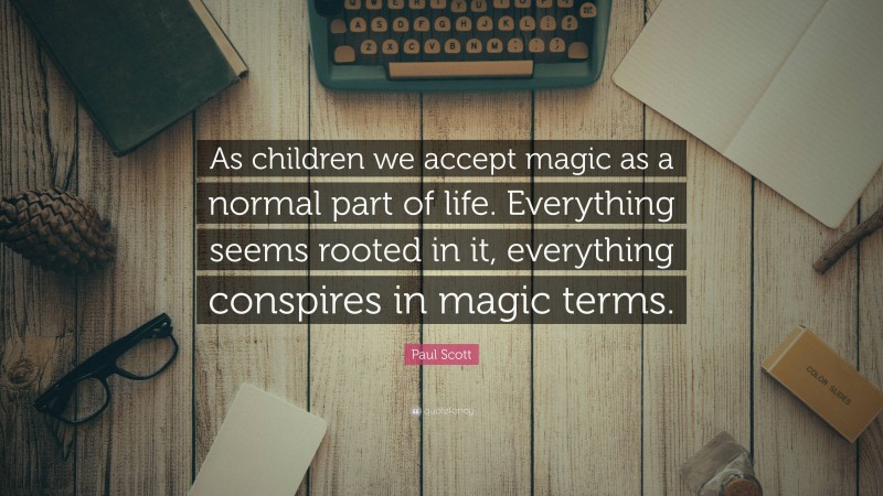 Paul Scott Quote: “As children we accept magic as a normal part of life. Everything seems rooted in it, everything conspires in magic terms.”