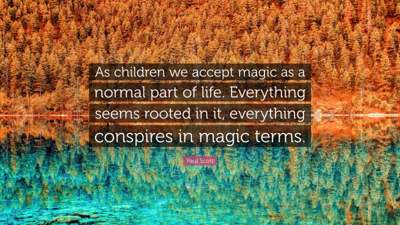 Paul Scott Quote: “As children we accept magic as a normal part of life. Everything seems rooted in it, everything conspires in magic terms.”