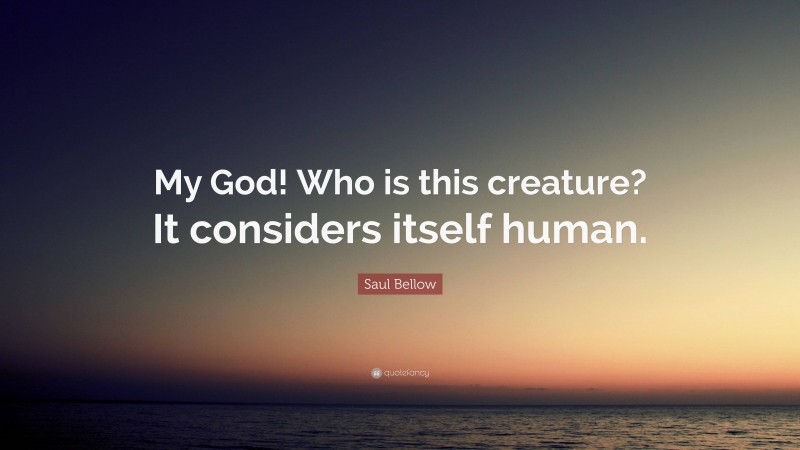 Saul Bellow Quote: “My God! Who is this creature? It considers itself human.”