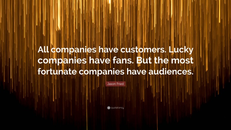 Jason Fried Quote: “All companies have customers. Lucky companies have fans. But the most fortunate companies have audiences.”