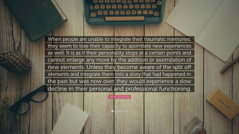 Bessel A. van der Kolk Quote: “When people are unable to integrate their traumatic memories, they seem to lose their capacity to assimilate new experiences as well. It is as if their personality stops at a certain points and cannot enlarge any more by the addition or assimilation of new elements. Unless they become aware of the split off elements and integrate them into a story that had happened in the past but was now over, they would experience a slow decline in their personal and professional functioning.”