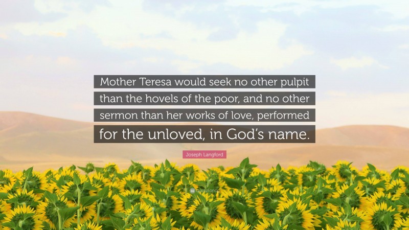Joseph Langford Quote: “Mother Teresa would seek no other pulpit than the hovels of the poor, and no other sermon than her works of love, performed for the unloved, in God’s name.”