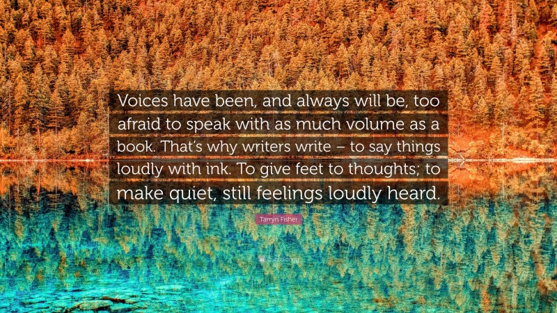 Tarryn Fisher Quote: “Voices have been, and always will be, too afraid to speak with as much volume as a book. That’s why writers write – to say things loudly with ink. To give feet to thoughts; to make quiet, still feelings loudly heard.”