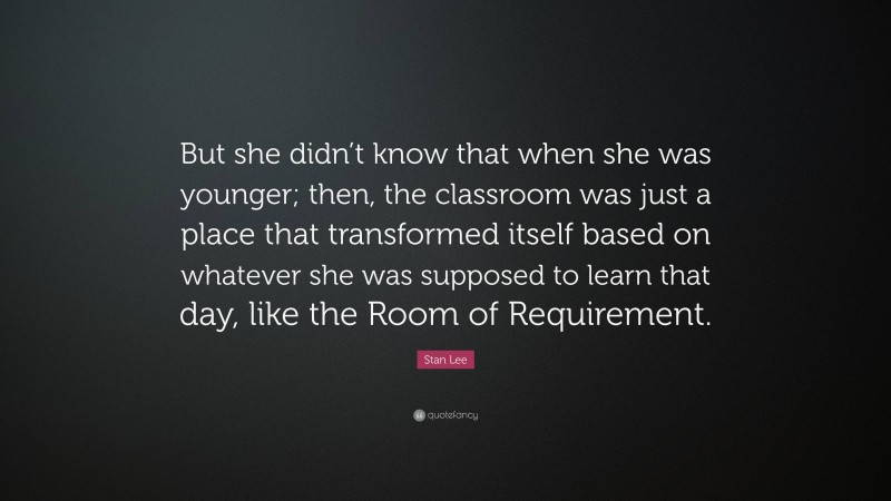 Stan Lee Quote: “But she didn’t know that when she was younger; then, the classroom was just a place that transformed itself based on whatever she was supposed to learn that day, like the Room of Requirement.”