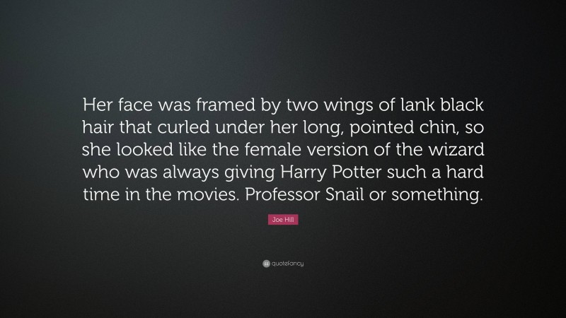 Joe Hill Quote: “Her face was framed by two wings of lank black hair that curled under her long, pointed chin, so she looked like the female version of the wizard who was always giving Harry Potter such a hard time in the movies. Professor Snail or something.”