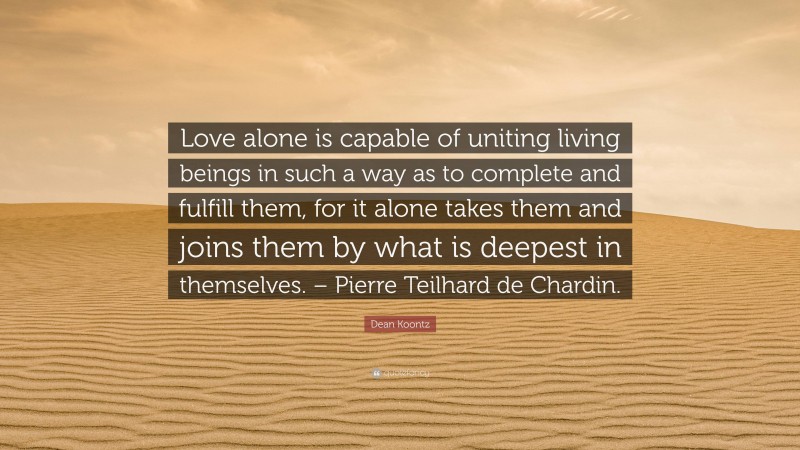 Dean Koontz Quote: “Love alone is capable of uniting living beings in such a way as to complete and fulfill them, for it alone takes them and joins them by what is deepest in themselves. – Pierre Teilhard de Chardin.”