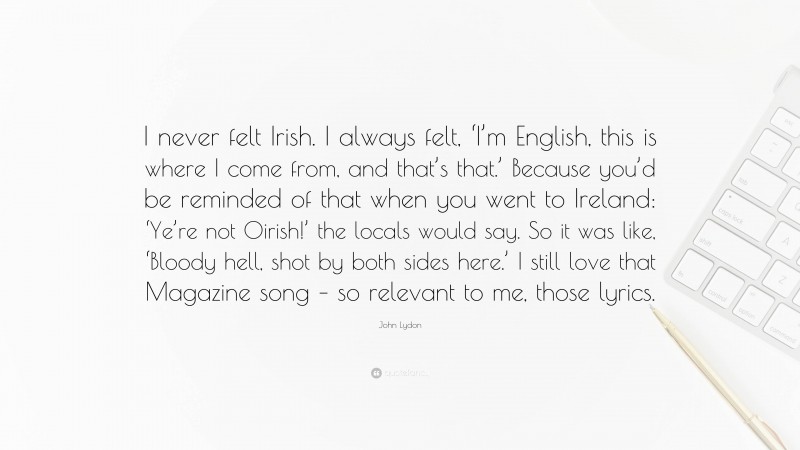 John Lydon Quote: “I never felt Irish. I always felt, ‘I’m English, this is where I come from, and that’s that.’ Because you’d be reminded of that when you went to Ireland: ‘Ye’re not Oirish!’ the locals would say. So it was like, ‘Bloody hell, shot by both sides here.’ I still love that Magazine song – so relevant to me, those lyrics.”