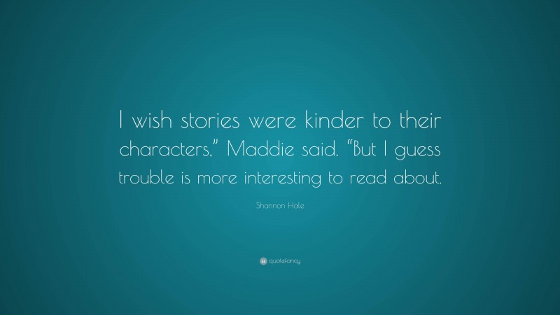 Shannon Hale Quote: “I wish stories were kinder to their characters,” Maddie said. “But I guess trouble is more interesting to read about.”