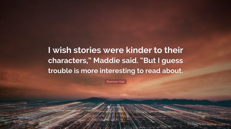 Shannon Hale Quote: “I wish stories were kinder to their characters,” Maddie said. “But I guess trouble is more interesting to read about.”