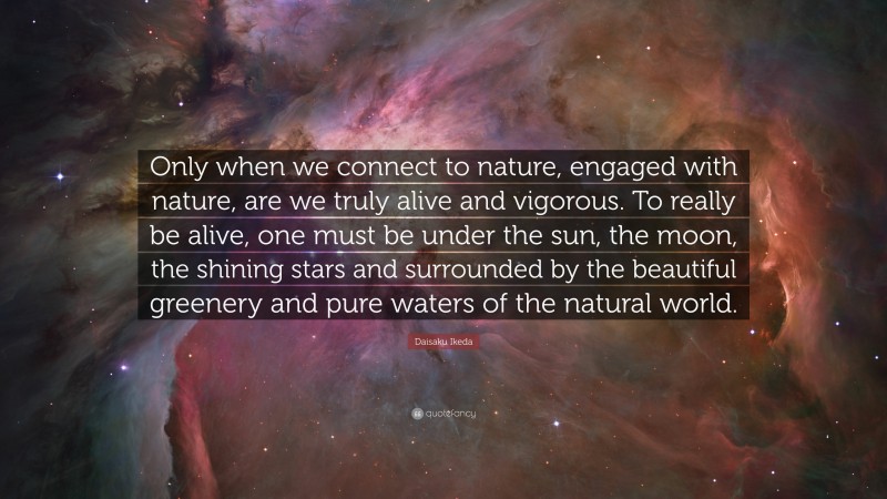 Daisaku Ikeda Quote: “Only when we connect to nature, engaged with nature, are we truly alive and vigorous. To really be alive, one must be under the sun, the moon, the shining stars and surrounded by the beautiful greenery and pure waters of the natural world.”