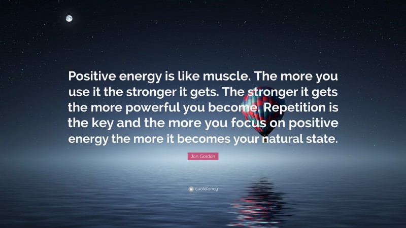Jon Gordon Quote: “Positive energy is like muscle. The more you use it the stronger it gets. The stronger it gets the more powerful you become. Repetition is the key and the more you focus on positive energy the more it becomes your natural state.”
