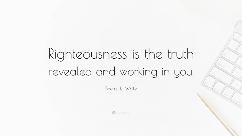 Sherry K. White Quote: “Righteousness is the truth revealed and working in you.”