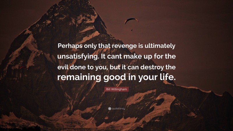 Bill Willingham Quote: “Perhaps only that revenge is ultimately unsatisfying. It cant make up for the evil done to you, but it can destroy the remaining good in your life.”