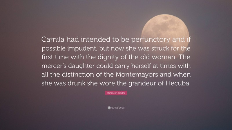 Thornton Wilder Quote: “Camila had intended to be perfunctory and if possible impudent, but now she was struck for the first time with the dignity of the old woman. The mercer’s daughter could carry herself at times with all the distinction of the Montemayors and when she was drunk she wore the grandeur of Hecuba.”