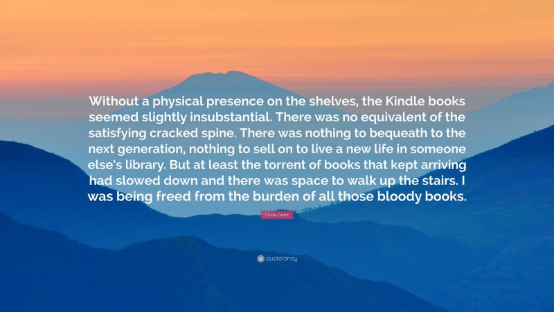 Linda Grant Quote: “Without a physical presence on the shelves, the Kindle books seemed slightly insubstantial. There was no equivalent of the satisfying cracked spine. There was nothing to bequeath to the next generation, nothing to sell on to live a new life in someone else’s library. But at least the torrent of books that kept arriving had slowed down and there was space to walk up the stairs. I was being freed from the burden of all those bloody books.”