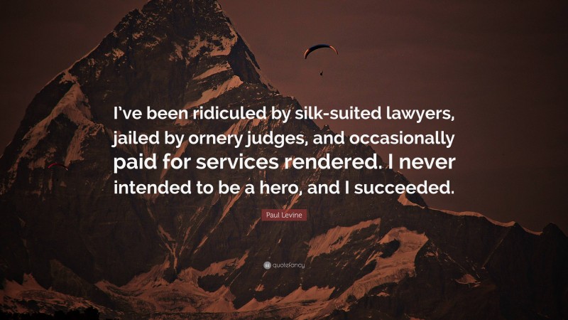 Paul Levine Quote: “I’ve been ridiculed by silk-suited lawyers, jailed by ornery judges, and occasionally paid for services rendered. I never intended to be a hero, and I succeeded.”