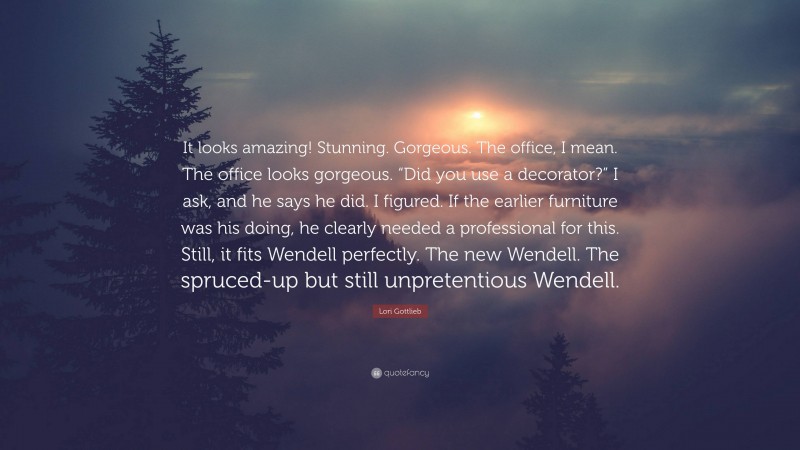 Lori Gottlieb Quote: “It looks amazing! Stunning. Gorgeous. The office, I mean. The office looks gorgeous. “Did you use a decorator?” I ask, and he says he did. I figured. If the earlier furniture was his doing, he clearly needed a professional for this. Still, it fits Wendell perfectly. The new Wendell. The spruced-up but still unpretentious Wendell.”