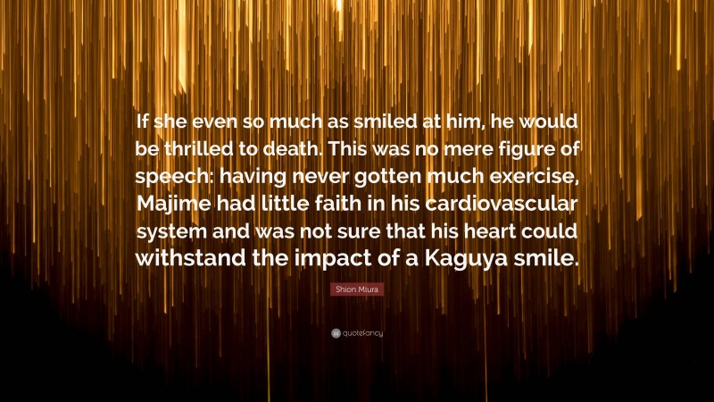 Shion Miura Quote: “If she even so much as smiled at him, he would be thrilled to death. This was no mere figure of speech: having never gotten much exercise, Majime had little faith in his cardiovascular system and was not sure that his heart could withstand the impact of a Kaguya smile.”
