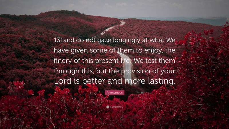Anonymous Quote: “131and do not gaze longingly at what We have given some of them to enjoy, the finery of this present life: We test them through this, but the provision of your Lord is better and more lasting.”