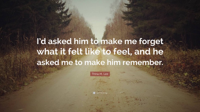 Trina M. Lee Quote: “I’d asked him to make me forget what it felt like to feel, and he asked me to make him remember.”