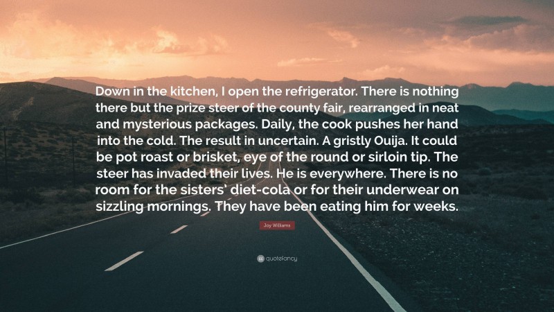 Joy Williams Quote: “Down in the kitchen, I open the refrigerator. There is nothing there but the prize steer of the county fair, rearranged in neat and mysterious packages. Daily, the cook pushes her hand into the cold. The result in uncertain. A gristly Ouija. It could be pot roast or brisket, eye of the round or sirloin tip. The steer has invaded their lives. He is everywhere. There is no room for the sisters’ diet-cola or for their underwear on sizzling mornings. They have been eating him for weeks.”