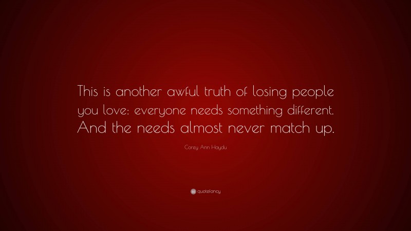 Corey Ann Haydu Quote: “This is another awful truth of losing people you love: everyone needs something different. And the needs almost never match up.”