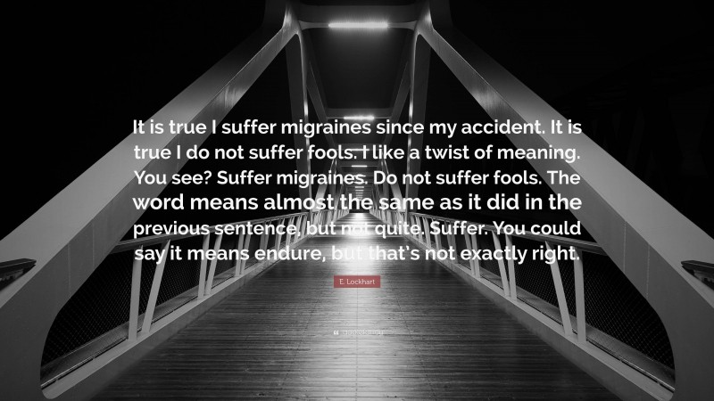 E. Lockhart Quote: “It is true I suffer migraines since my accident. It is true I do not suffer fools. I like a twist of meaning. You see? Suffer migraines. Do not suffer fools. The word means almost the same as it did in the previous sentence, but not quite. Suffer. You could say it means endure, but that’s not exactly right.”