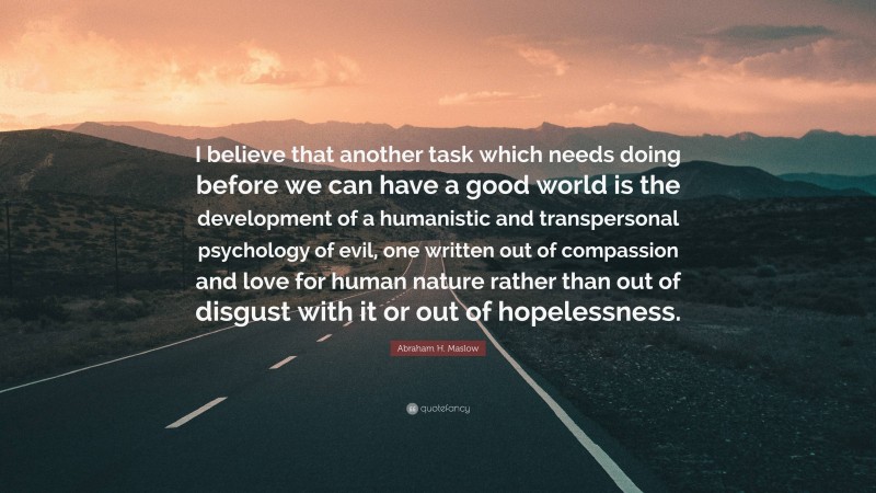 Abraham H. Maslow Quote: “I believe that another task which needs doing before we can have a good world is the development of a humanistic and transpersonal psychology of evil, one written out of compassion and love for human nature rather than out of disgust with it or out of hopelessness.”