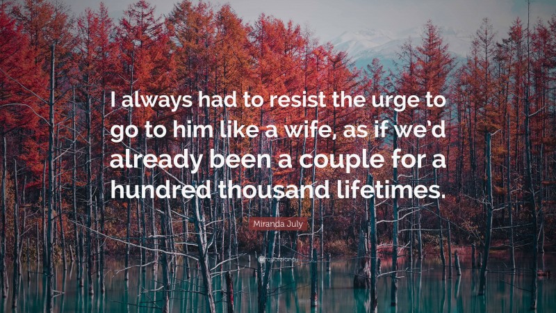 Miranda July Quote: “I always had to resist the urge to go to him like a wife, as if we’d already been a couple for a hundred thousand lifetimes.”