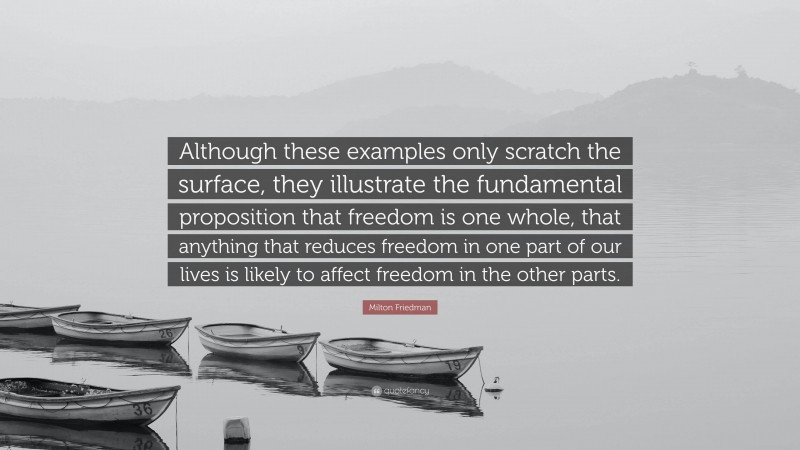 Milton Friedman Quote: “Although these examples only scratch the surface, they illustrate the fundamental proposition that freedom is one whole, that anything that reduces freedom in one part of our lives is likely to affect freedom in the other parts.”