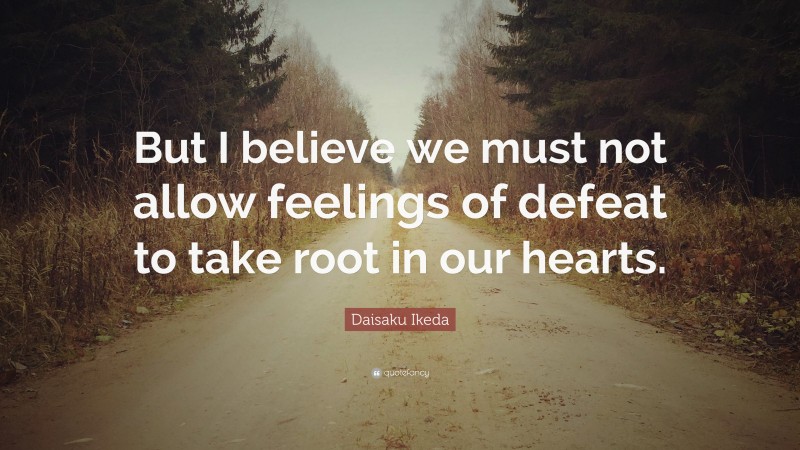 Daisaku Ikeda Quote: “But I believe we must not allow feelings of defeat to take root in our hearts.”