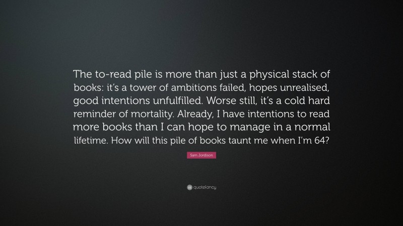 Sam Jordison Quote: “The to-read pile is more than just a physical stack of books: it’s a tower of ambitions failed, hopes unrealised, good intentions unfulfilled. Worse still, it’s a cold hard reminder of mortality. Already, I have intentions to read more books than I can hope to manage in a normal lifetime. How will this pile of books taunt me when I’m 64?”