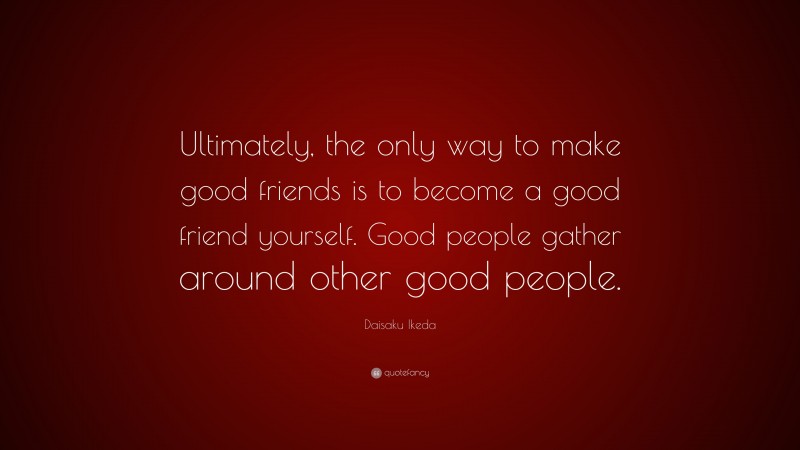 Daisaku Ikeda Quote: “Ultimately, the only way to make good friends is to become a good friend yourself. Good people gather around other good people.”