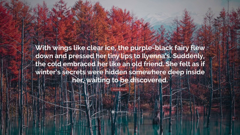 Amber Argyle Quote: “With wings like clear ice, the purple-black fairy flew down and pressed her tiny lips to Ilyenna’s. Suddenly, the cold embraced her like an old friend. She felt as if winter’s secrets were hidden somewhere deep inside her, waiting to be discovered.”