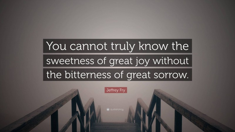 Jeffrey Fry Quote: “You cannot truly know the sweetness of great joy without the bitterness of great sorrow.”