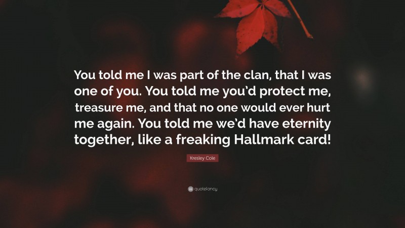 Kresley Cole Quote: “You told me I was part of the clan, that I was one of you. You told me you’d protect me, treasure me, and that no one would ever hurt me again. You told me we’d have eternity together, like a freaking Hallmark card!”