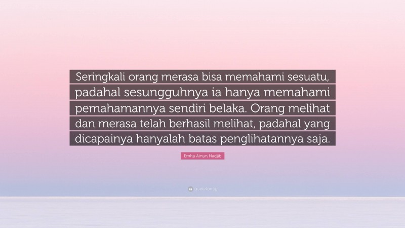 Emha Ainun Nadjib Quote: “Seringkali orang merasa bisa memahami sesuatu, padahal sesungguhnya ia hanya memahami pemahamannya sendiri belaka. Orang melihat dan merasa telah berhasil melihat, padahal yang dicapainya hanyalah batas penglihatannya saja.”