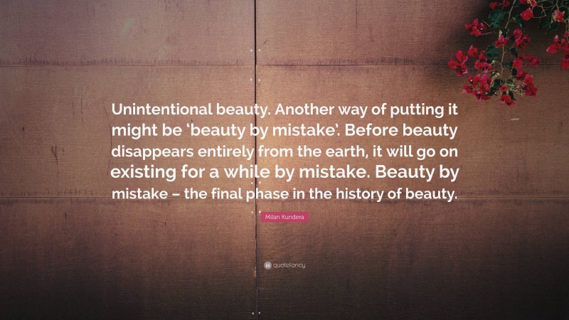 Milan Kundera Quote: “Unintentional beauty. Another way of putting it might be ‘beauty by mistake’. Before beauty disappears entirely from the earth, it will go on existing for a while by mistake. Beauty by mistake – the final phase in the history of beauty.”