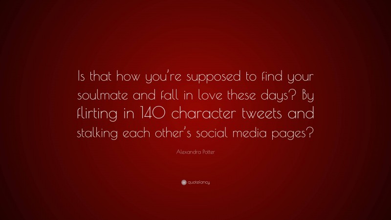 Alexandra Potter Quote: “Is that how you’re supposed to find your soulmate and fall in love these days? By flirting in 140 character tweets and stalking each other’s social media pages?”