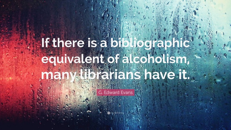 G. Edward Evans Quote: “If there is a bibliographic equivalent of alcoholism, many librarians have it.”