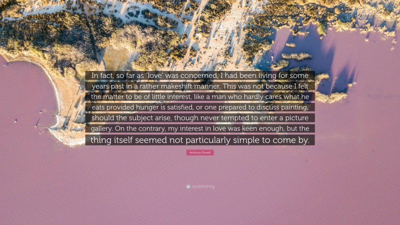 Anthony Powell Quote: “In fact, so far as ‘love’ was concerned, I had been living for some years past in a rather makeshift manner. This was not because I felt the matter to be of little interest, like a man who hardly cares what he eats provided hunger is satisfied, or one prepared to discuss painting, should the subject arise, though never tempted to enter a picture gallery. On the contrary, my interest in love was keen enough, but the thing itself seemed not particularly simple to come by.”