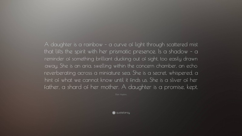 Ellen Hopkins Quote: “A daughter is a rainbow – a curve of light through scattered mist that lifts the spirit with her prismatic presence. Is a shadow – a reminder of something brilliant ducking out of sight, too easily drawn away. She is an aria, swelling within the concern chamber, an echo reverberating across a miniature sea. She is a secret, whispered, a hint of what we cannot know until it finds us. She is a sliver of her father, a shard of her mother. A daughter is a promise, kept.”
