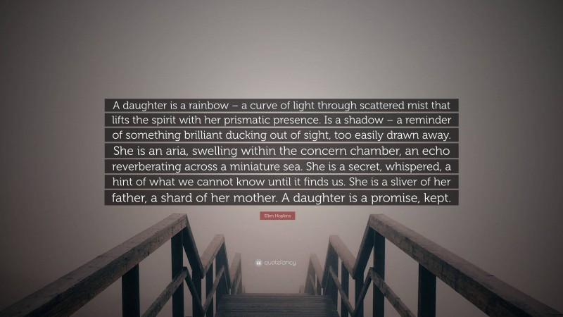 Ellen Hopkins Quote: “A daughter is a rainbow – a curve of light through scattered mist that lifts the spirit with her prismatic presence. Is a shadow – a reminder of something brilliant ducking out of sight, too easily drawn away. She is an aria, swelling within the concern chamber, an echo reverberating across a miniature sea. She is a secret, whispered, a hint of what we cannot know until it finds us. She is a sliver of her father, a shard of her mother. A daughter is a promise, kept.”