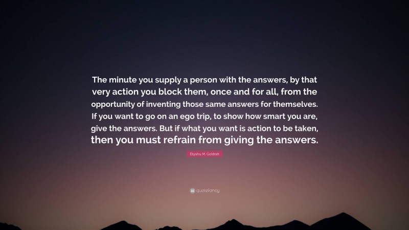 Eliyahu M. Goldratt Quote: “The minute you supply a person with the answers, by that very action you block them, once and for all, from the opportunity of inventing those same answers for themselves. If you want to go on an ego trip, to show how smart you are, give the answers. But if what you want is action to be taken, then you must refrain from giving the answers.”