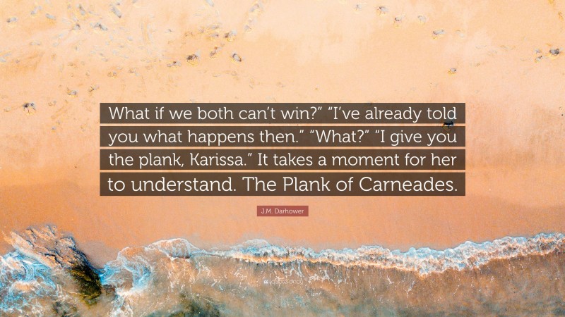 J.M. Darhower Quote: “What if we both can’t win?” “I’ve already told you what happens then.” “What?” “I give you the plank, Karissa.” It takes a moment for her to understand. The Plank of Carneades.”
