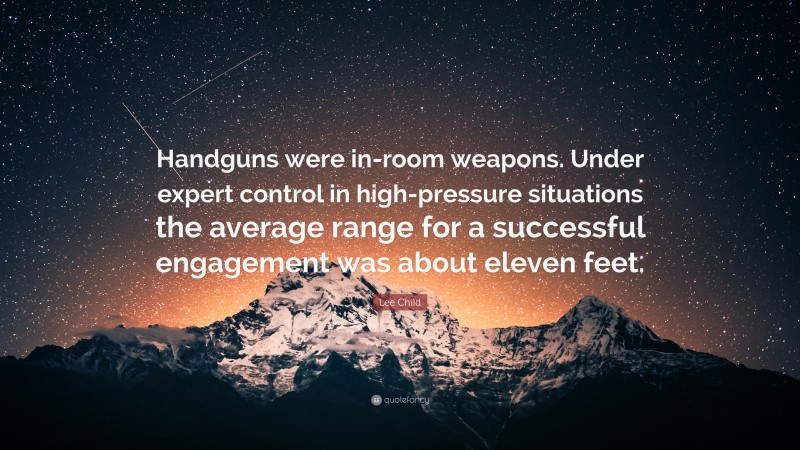 Lee Child Quote: “Handguns were in-room weapons. Under expert control in high-pressure situations the average range for a successful engagement was about eleven feet.”