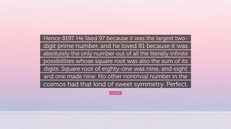 Lee Child Quote: “Hence 8197. He liked 97 because it was the largest two-digit prime number, and he loved 81 because it was absolutely the only number out of all the literally infinite possibilities whose square root was also the sum of its digits. Square root of eighty-one was nine, and eight and one made nine. No other nontrivial number in the cosmos had that kind of sweet symmetry. Perfect.”