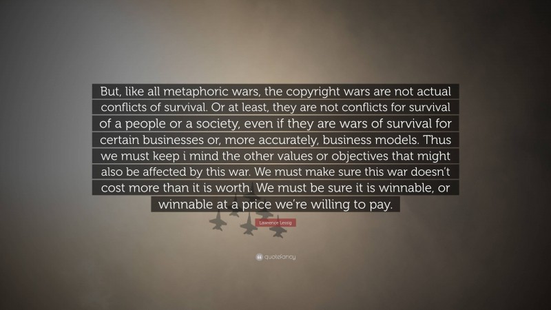 Lawrence Lessig Quote: “But, like all metaphoric wars, the copyright wars are not actual conflicts of survival. Or at least, they are not conflicts for survival of a people or a society, even if they are wars of survival for certain businesses or, more accurately, business models. Thus we must keep i mind the other values or objectives that might also be affected by this war. We must make sure this war doesn’t cost more than it is worth. We must be sure it is winnable, or winnable at a price we’re willing to pay.”