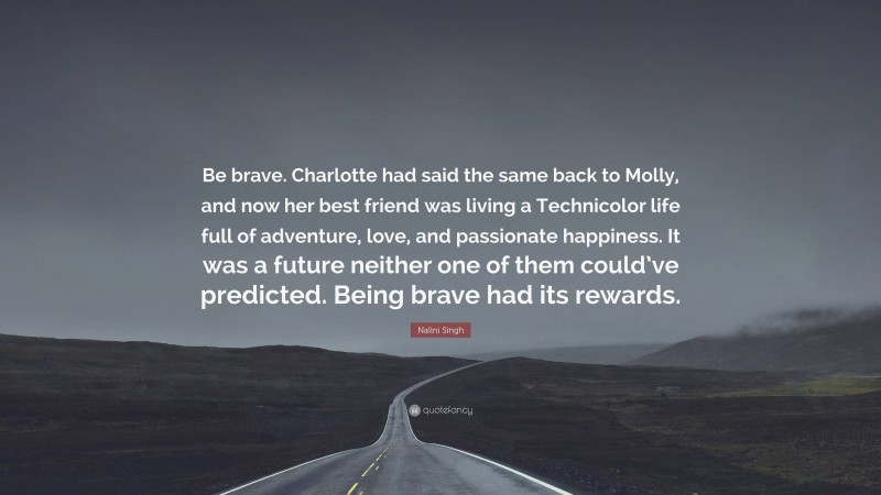 Nalini Singh Quote: “Be brave. Charlotte had said the same back to Molly, and now her best friend was living a Technicolor life full of adventure, love, and passionate happiness. It was a future neither one of them could’ve predicted. Being brave had its rewards.”