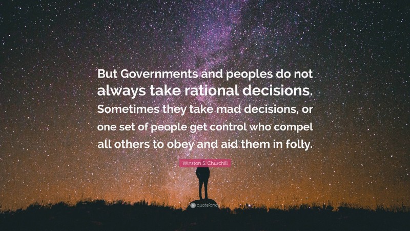 Winston S. Churchill Quote: “But Governments and peoples do not always take rational decisions. Sometimes they take mad decisions, or one set of people get control who compel all others to obey and aid them in folly.”
